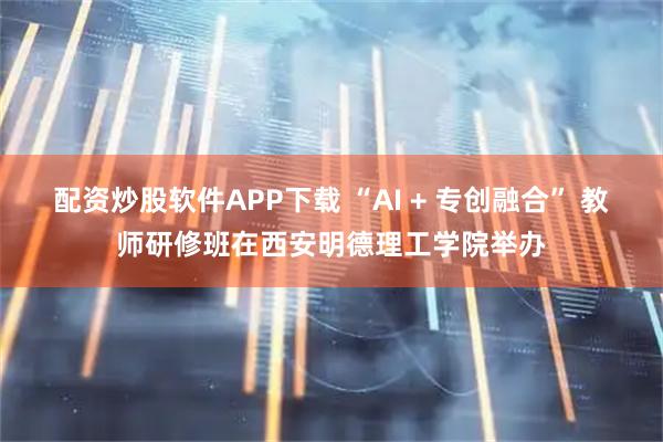 配资炒股软件APP下载 “AI + 专创融合” 教师研修班在西安明德理工学院举办