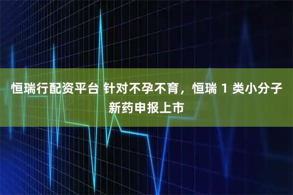 恒瑞行配资平台 针对不孕不育，恒瑞 1 类小分子新药申报上市