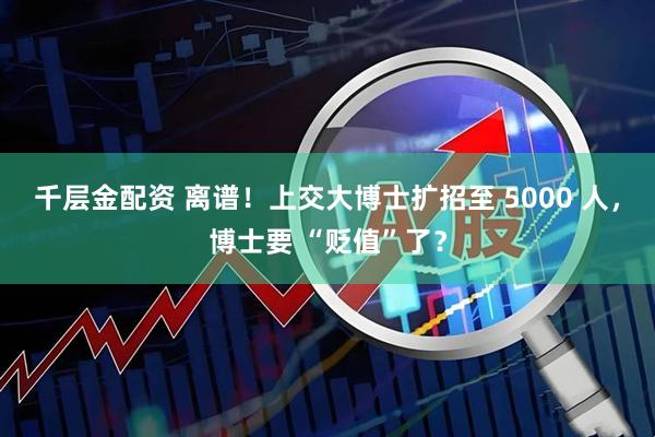 千层金配资 离谱!上交大博士扩招至 5000 人,博士要 “贬值”了?