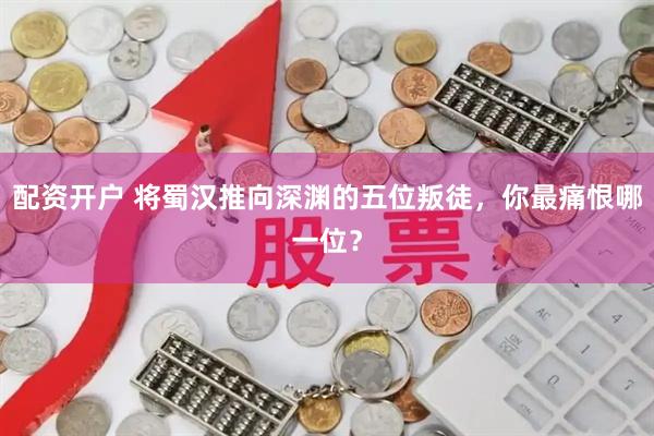配资开户 将蜀汉推向深渊的五位叛徒,你最痛恨哪一位?