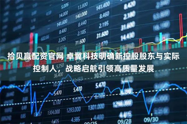 拾贝赢配资官网 卓翼科技明确新控股股东与实际控制人，战略启航引领高质量发展