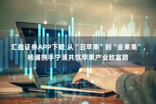 汇盈证券APP下载 从“丑苹果”到“金果果”，杨浦携手宁蒗共筑苹果产业致富路