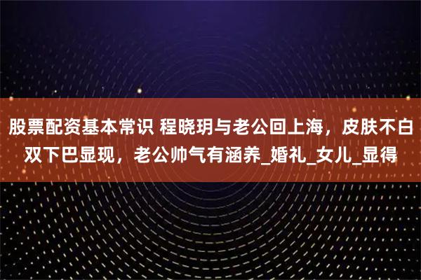 股票配资基本常识 程晓玥与老公回上海，皮肤不白双下巴显现，老公帅气有涵养_婚礼_女儿_显得