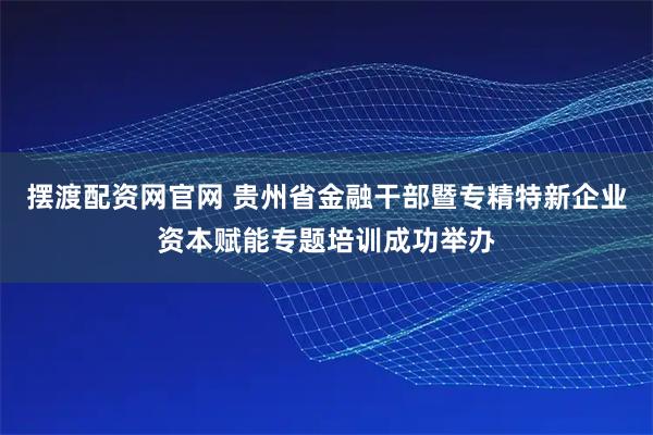 摆渡配资网官网 贵州省金融干部暨专精特新企业资本赋能专题培训成功举办