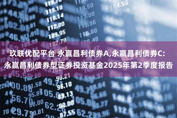 玖联优配平台 永赢昌利债券A,永赢昌利债券C: 永赢昌利债券型证券投资基金2025年第2季度报告