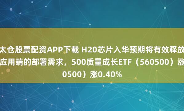 太仓股票配资APP下载 H20芯片入华预期将有效释放中国AI应用端的部署需求，500质量成长ETF（560500）涨0.40%