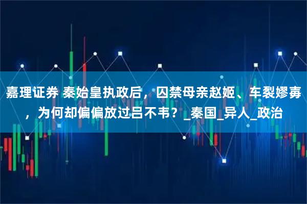 嘉理证券 秦始皇执政后，囚禁母亲赵姬、车裂嫪毐，为何却偏偏放过吕不韦？_秦国_异人_政治