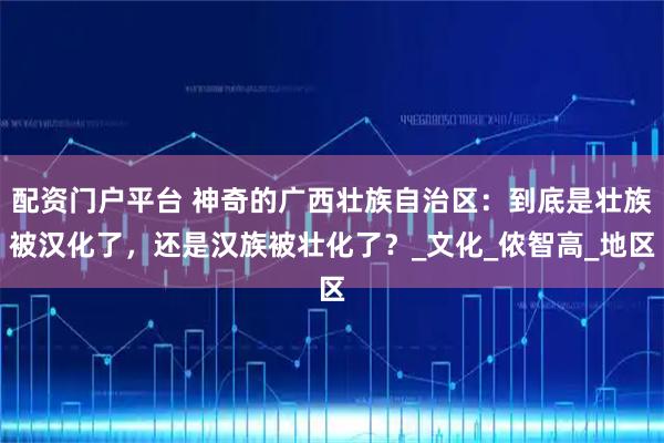 配资门户平台 神奇的广西壮族自治区：到底是壮族被汉化了，还是汉族被壮化了？_文化_侬智高_地区