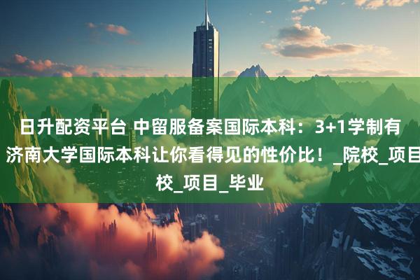 日升配资平台 中留服备案国际本科：3+1学制有多香？济南大学国际本科让你看得见的性价比！_院校_项目_毕业