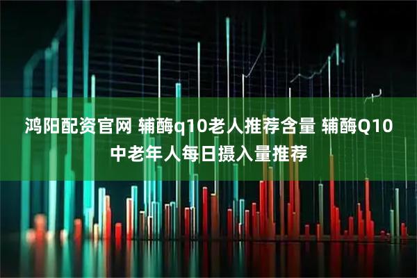 鸿阳配资官网 辅酶q10老人推荐含量 辅酶Q10中老年人每日摄入量推荐