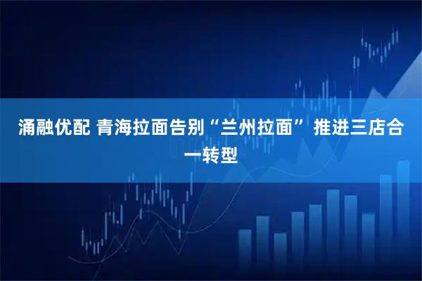 涌融优配 青海拉面告别“兰州拉面” 推进三店合一转型