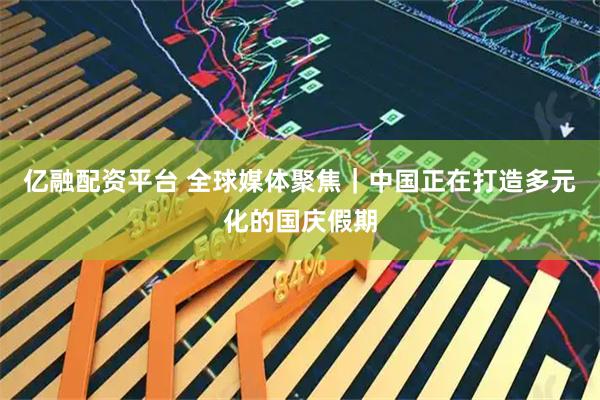 亿融配资平台 全球媒体聚焦｜中国正在打造多元化的国庆假期